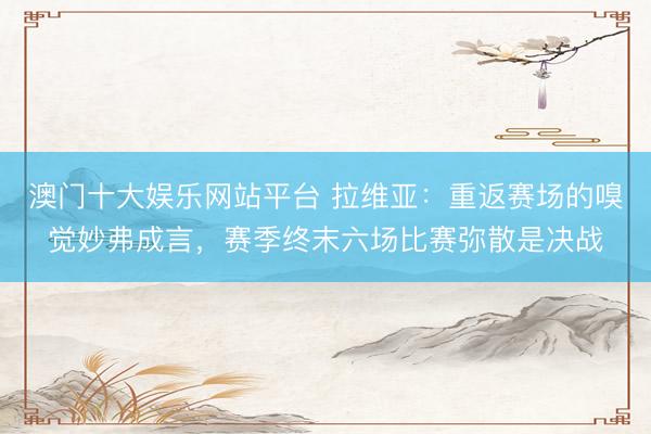 澳门十大娱乐网站平台 拉维亚：重返赛场的嗅觉妙弗成言，赛季终末六场比赛弥散是决战