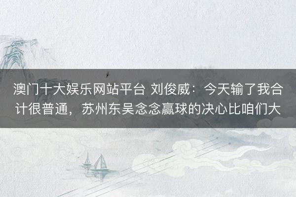 澳门十大娱乐网站平台 刘俊威：今天输了我合计很普通，苏州东吴念念赢球的决心比咱们大