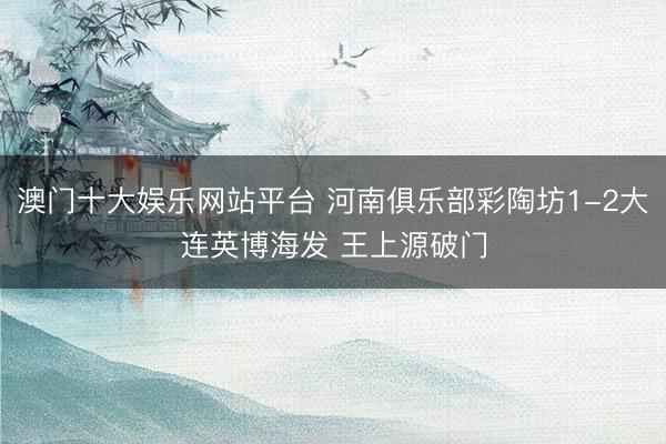 澳门十大娱乐网站平台 河南俱乐部彩陶坊1-2大连英博海发 王上源破门