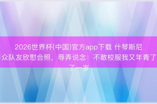 2026世界杯(中国)官方app下载 什琴斯尼晒与众队友欣慰合照，辱弄说念：不敢校服我又年青了一岁