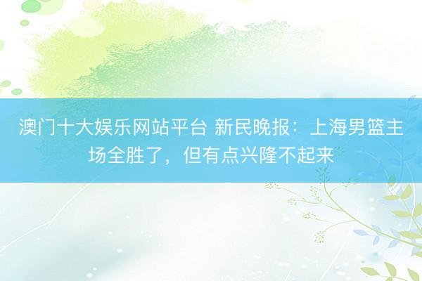 澳门十大娱乐网站平台 新民晚报：上海男篮主场全胜了，但有点兴隆不起来