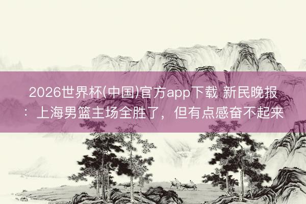 2026世界杯(中国)官方app下载 新民晚报：上海男篮主场全胜了，但有点感奋不起来