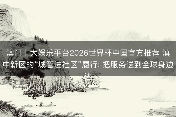 澳门十大娱乐平台2026世界杯中国官方推荐 滇中新区的“城管进社区”履行: 把服务送到全球身边