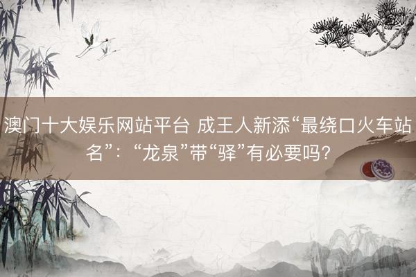 澳门十大娱乐网站平台 成王人新添“最绕口火车站名”：“龙泉”带“驿”有必要吗?
