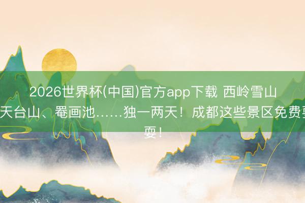 2026世界杯(中国)官方app下载 西岭雪山、天台山、罨画池……独一两天！成都这些景区免费耍！