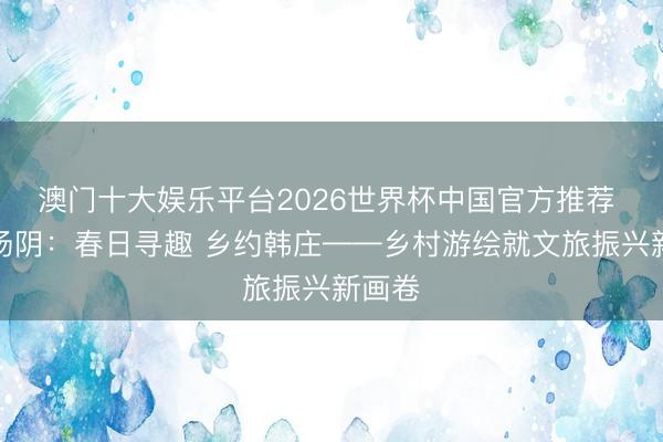澳门十大娱乐平台2026世界杯中国官方推荐 安阳汤阴：春日寻趣 乡约韩庄——乡村游绘就文旅振兴新画卷