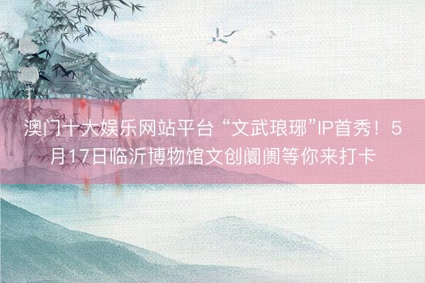 澳门十大娱乐网站平台 “文武琅琊”IP首秀！5月17日临沂博物馆文创阛阓等你来打卡