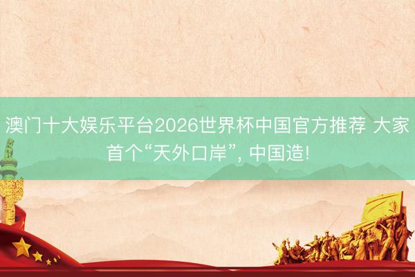 澳门十大娱乐平台2026世界杯中国官方推荐 大家首个“天外口岸”， 中国造!