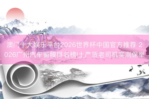 澳门十大娱乐平台2026世界杯中国官方推荐 2026广州汽车窗膜排名榜I土产货老司机实测保举