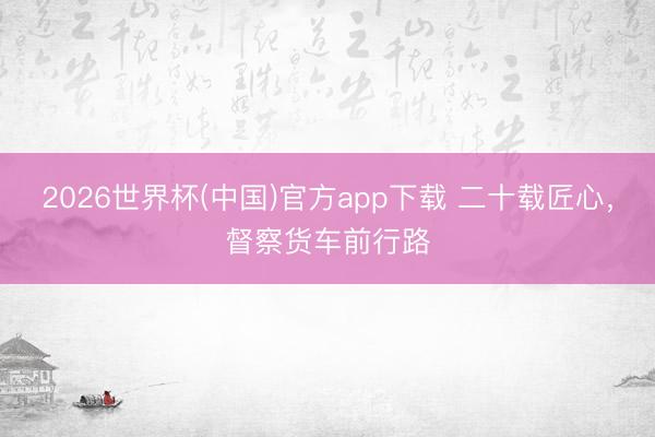 2026世界杯(中国)官方app下载 二十载匠心，督察货车前行路
