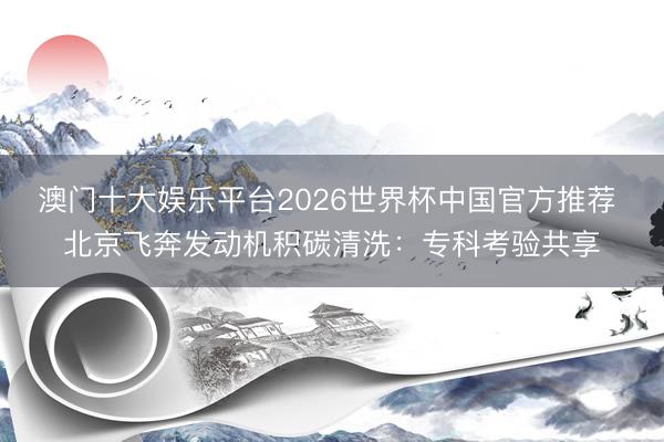 澳门十大娱乐平台2026世界杯中国官方推荐 北京飞奔发动机积碳清洗：专科考验共享