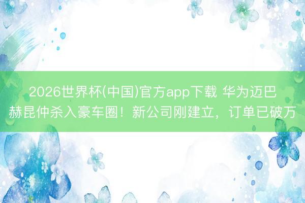 2026世界杯(中国)官方app下载 华为迈巴赫昆仲杀入豪车圈！新公司刚建立，订单已破万