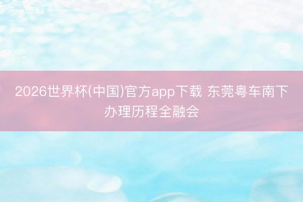 2026世界杯(中国)官方app下载 东莞粤车南下办理历程全融会