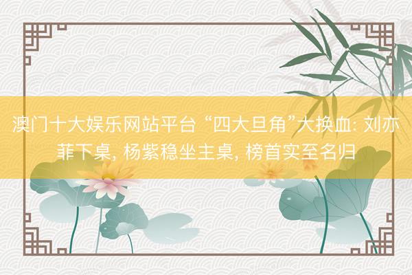 澳门十大娱乐网站平台 “四大旦角”大换血: 刘亦菲下桌， 杨紫稳坐主桌， 榜首实至名归