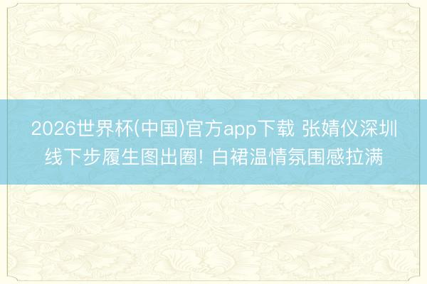 2026世界杯(中国)官方app下载 张婧仪深圳线下步履生图出圈! 白裙温情氛围感拉满
