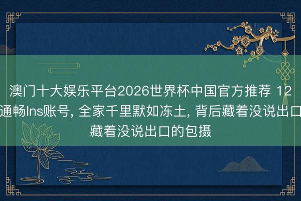 澳门十大娱乐平台2026世界杯中国官方推荐 12岁女孩通畅Ins账号， 全家千里默如冻土， 背后藏着没说出口的包摄