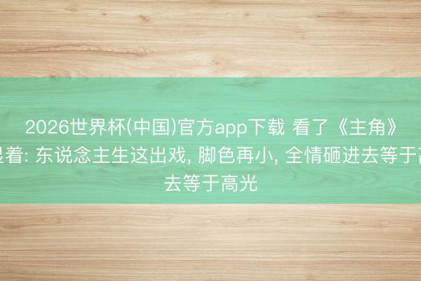 2026世界杯(中国)官方app下载 看了《主角》才显着: 东说念主生这出戏， 脚色再小， 全情砸进去等于高光