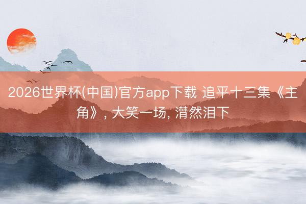 2026世界杯(中国)官方app下载 追平十三集《主角》， 大笑一场， 潸然泪下