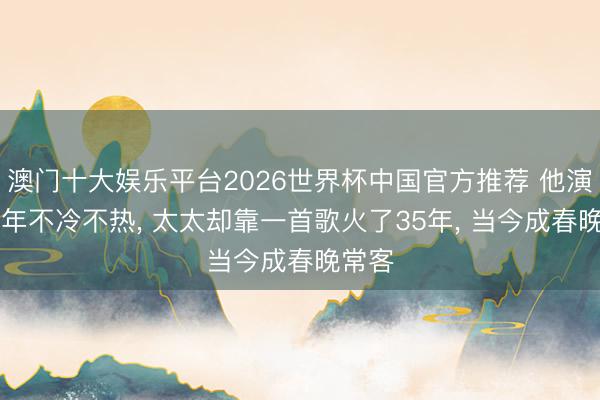 澳门十大娱乐平台2026世界杯中国官方推荐 他演戏36年不冷不热, 太太却靠一首歌火了35年, 当今成春晚常客