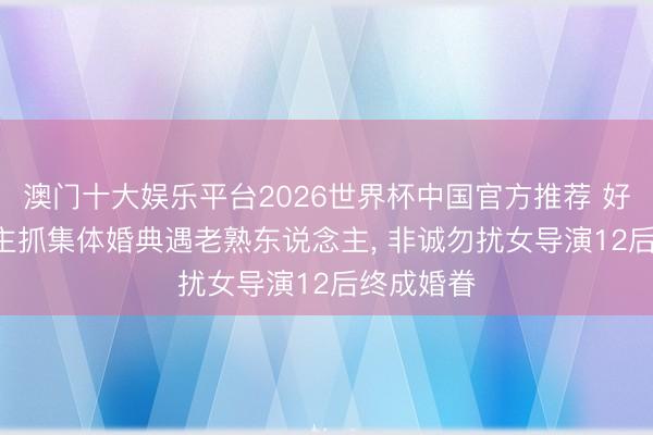 澳门十大娱乐平台2026世界杯中国官方推荐 好甜! 孟非主抓集体婚典遇老熟东说念主， 非诚勿扰女导演12后终成婚眷