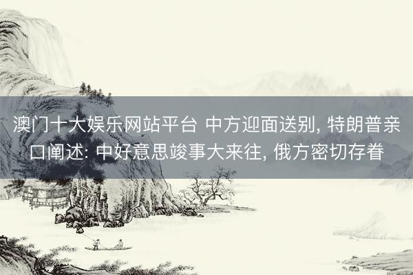澳门十大娱乐网站平台 中方迎面送别, 特朗普亲口阐述: 中好意思竣事大来往, 俄方密切存眷