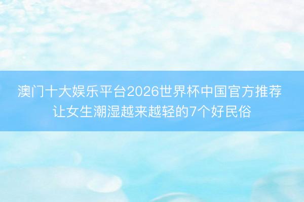 澳门十大娱乐平台2026世界杯中国官方推荐 让女生潮湿越来越轻的7个好民俗