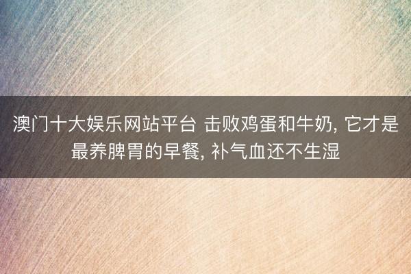 澳门十大娱乐网站平台 击败鸡蛋和牛奶， 它才是最养脾胃的早餐， 补气血还不生湿