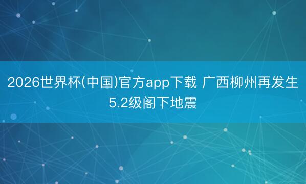 2026世界杯(中国)官方app下载 广西柳州再发生5.2级阁下地震
