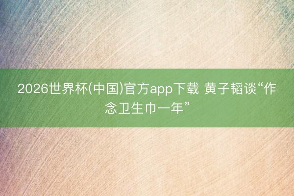 2026世界杯(中国)官方app下载 黄子韬谈“作念卫生巾一年”