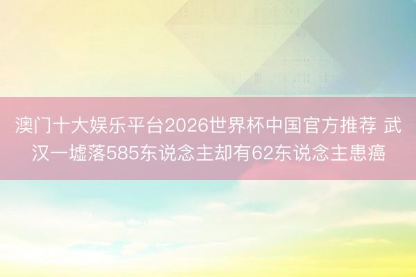 澳门十大娱乐平台2026世界杯中国官方推荐 武汉一墟落585东说念主却有62东说念主患癌