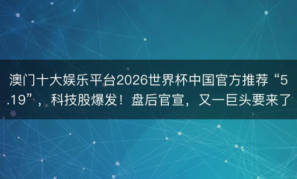 澳门十大娱乐平台2026世界杯中国官方推荐 “5.19” ，科技股爆发！盘后官宣，又一巨头要来了