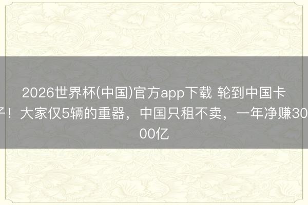2026世界杯(中国)官方app下载 轮到中国卡脖子!大家仅5辆的重器,中国只租不卖,一年净赚300亿