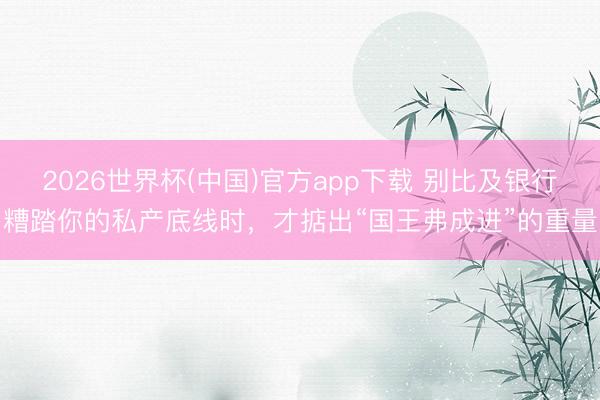 2026世界杯(中国)官方app下载 别比及银行糟踏你的私产底线时，才掂出“国王弗成进”的重量