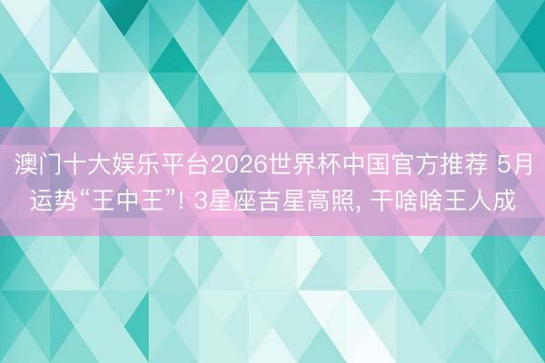 澳门十大娱乐平台2026世界杯中国官方推荐 5月运势“王中王”! 3星座吉星高照， 干啥啥王人成