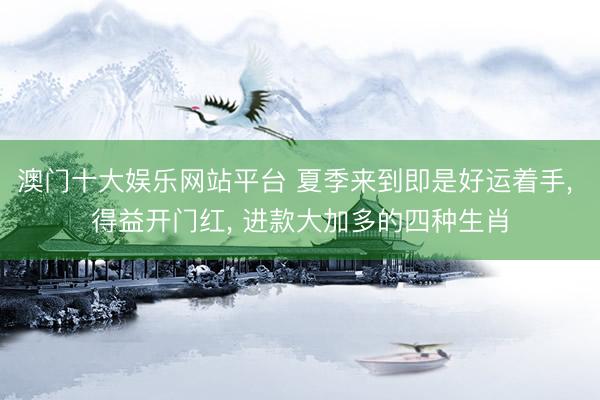 澳门十大娱乐网站平台 夏季来到即是好运着手, 得益开门红, 进款大加多的四种生肖