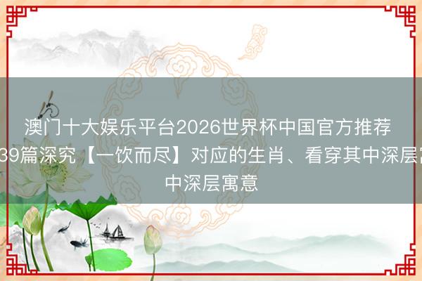 澳门十大娱乐平台2026世界杯中国官方推荐 第139篇深究【一饮而尽】对应的生肖、看穿其中深层寓意