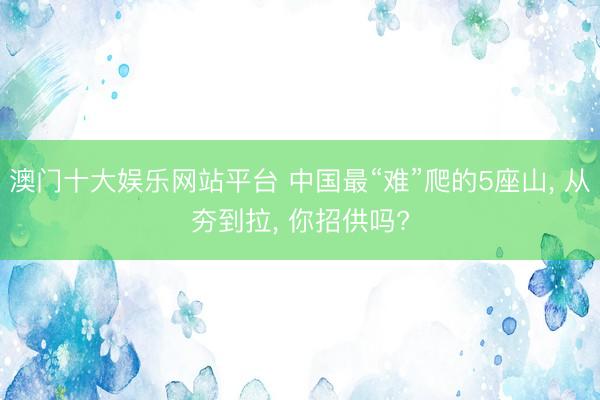 澳门十大娱乐网站平台 中国最“难”爬的5座山， 从夯到拉， 你招供吗?