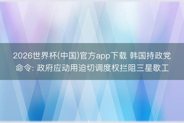 2026世界杯(中国)官方app下载 韩国持政党命令: 政府应动用迫切调度权拦阻三星歇工
