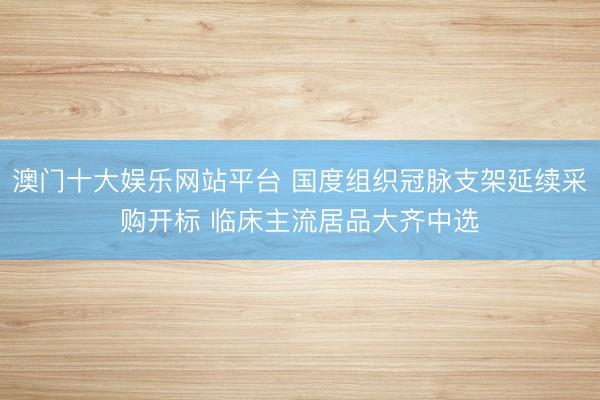 澳门十大娱乐网站平台 国度组织冠脉支架延续采购开标 临床主流居品大齐中选