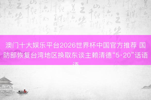 澳门十大娱乐平台2026世界杯中国官方推荐 国防部恢复台湾地区换取东谈主赖清德“5·20”话语
