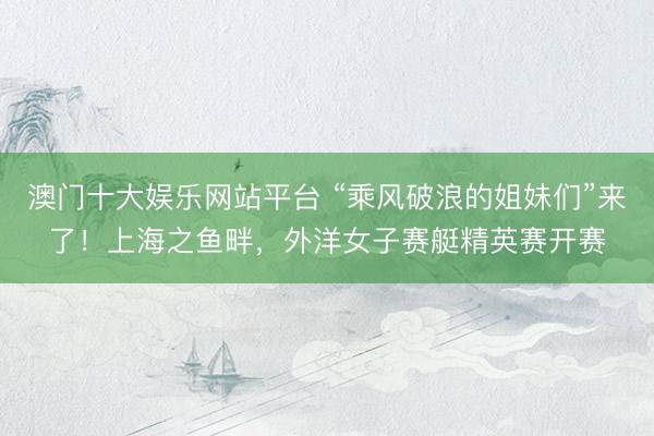 澳门十大娱乐网站平台 “乘风破浪的姐妹们”来了！上海之鱼畔，外洋女子赛艇精英赛开赛