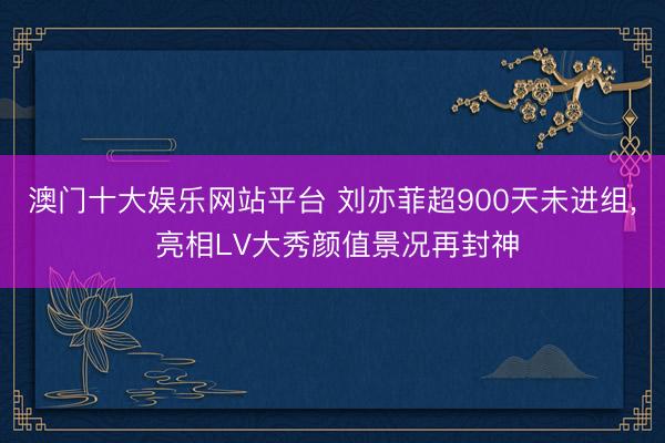 澳门十大娱乐网站平台 刘亦菲超900天未进组， 亮相LV大秀颜值景况再封神