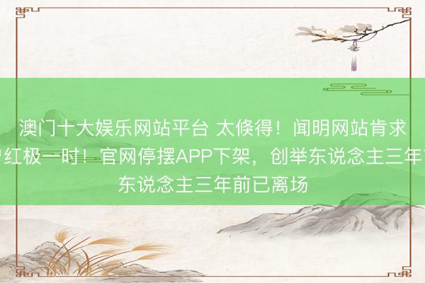 澳门十大娱乐网站平台 太倏得！闻明网站肯求歇业，曾红极一时！官网停摆APP下架，创举东说念主三年前已离场