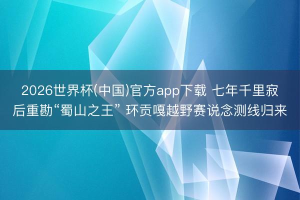 2026世界杯(中国)官方app下载 七年千里寂后重勘“蜀山之王” 环贡嘎越野赛说念测线归来