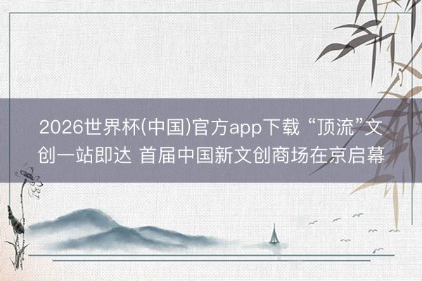 2026世界杯(中国)官方app下载 “顶流”文创一站即达 首届中国新文创商场在京启幕