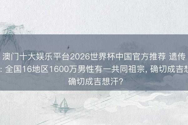 澳门十大娱乐平台2026世界杯中国官方推荐 遗传学家: 全国16地区1600万男性有一共同祖宗， 确切成吉想汗?