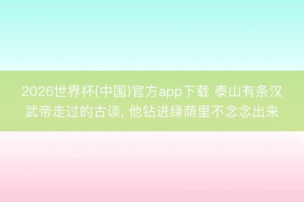 2026世界杯(中国)官方app下载 泰山有条汉武帝走过的古谈， 他钻进绿荫里不念念出来