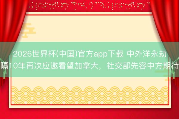 2026世界杯(中国)官方app下载 中外洋永劫隔10年再次应邀看望加拿大,社交部先容中方期待