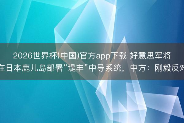 2026世界杯(中国)官方app下载 好意思军将在日本鹿儿岛部署“堤丰”中导系统，中方：刚毅反对
