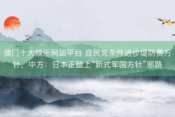 澳门十大娱乐网站平台 自民党条件进步堤防费方针，中方：日本正踏上“新式军国方针”邪路